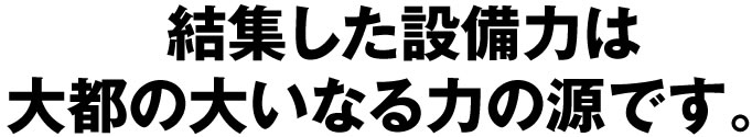 結集した設備力は大都の大いなる力の源です