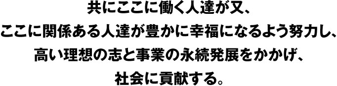 共にここに働く人達が又、ここに関係ある人達が豊かに幸福になるよう努力し、高い理想の志と事業の永続発展をかかげ、社会に貢献する。