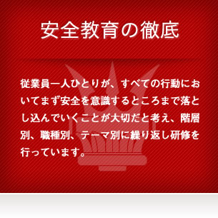 安全教育の徹底 - 従業員一人ひとりが、すべての行動においてまず安全を意識するところまで落とし込んでいくことが大切だと考え、階層別、職種別、テーマ別に繰り返し研修を行っています。