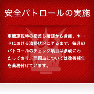 安全パトロールの実施 - 重機運転時の指差し確認から倉庫、ヤードにおける清掃状況に至るまで、毎月のパトロールのチェック項目は多岐にわたっており、問題点については改善報告を義務付けています。