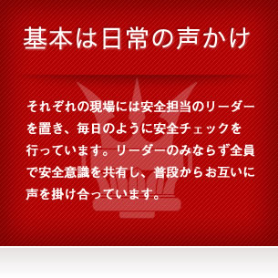 基本は日常の声かけ - それぞれの現場には安全担当のリーダーを置き、毎日のように安全チェックを行っています。リーダーのみならず全員で安全意識を共有し、普段からお互いに声を掛け合っています。